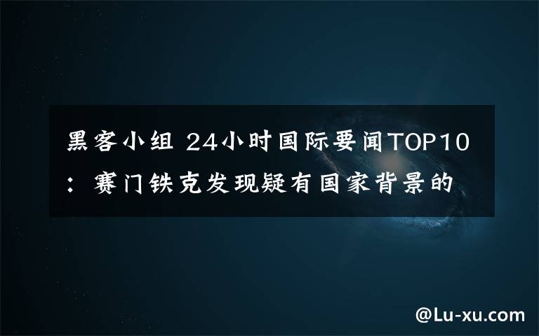 黑客小組 24小時(shí)國(guó)際要聞TOP10：賽門(mén)鐵克發(fā)現(xiàn)疑有國(guó)家背景的黑客小組攻擊中俄等國(guó)