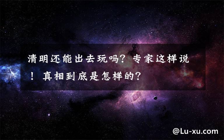 清明還能出去玩嗎？專家這樣說！ 真相到底是怎樣的？