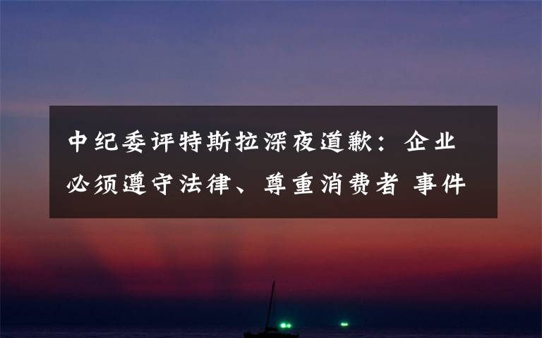 中紀委評特斯拉深夜道歉：企業(yè)必須遵守法律、尊重消費者 事件詳細經(jīng)過！