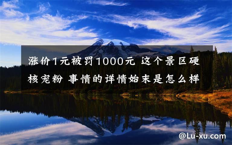 漲價(jià)1元被罰1000元 這個(gè)景區(qū)硬核寵粉 事情的詳情始末是怎么樣了！