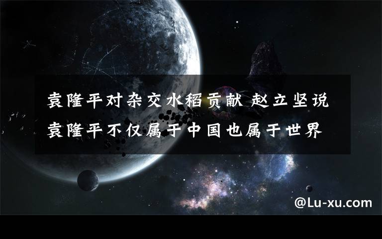 袁隆平對雜交水稻貢獻 趙立堅說袁隆平不僅屬于中國也屬于世界 具體是什么情況？