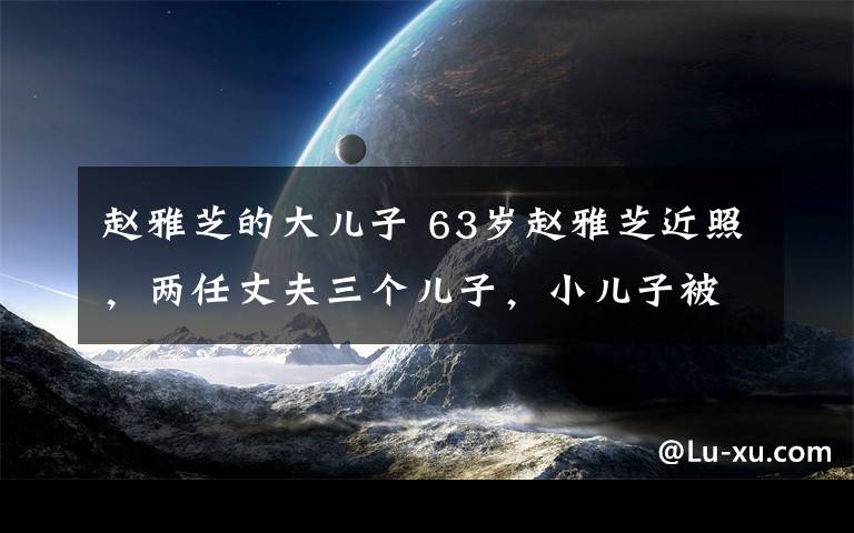 趙雅芝的大兒子 63歲趙雅芝近照，兩任丈夫三個兒子，小兒子被贊最帥星二代