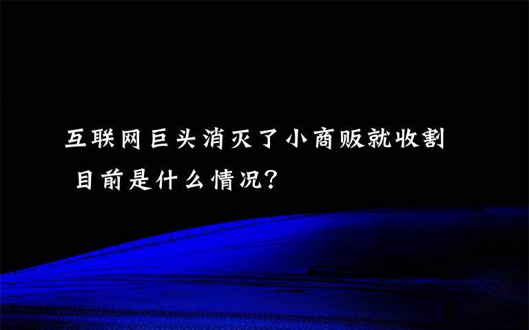 互聯(lián)網(wǎng)巨頭消滅了小商販就收割 目前是什么情況？