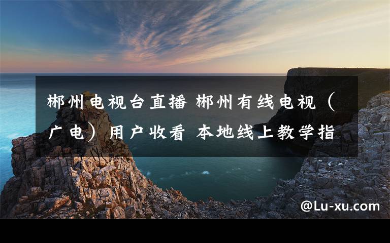 郴州電視臺直播 郴州有線電視（廣電）用戶收看 本地線上教學(xué)指南