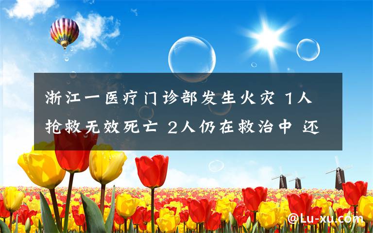 浙江一醫(yī)療門診部發(fā)生火災 1人搶救無效死亡 2人仍在救治中 還原事發(fā)經(jīng)過及背后原因！