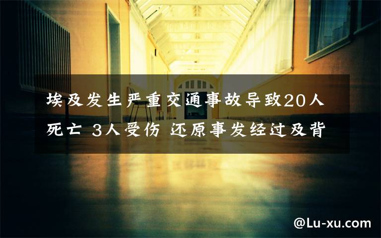 埃及發(fā)生嚴(yán)重交通事故導(dǎo)致20人死亡 3人受傷 還原事發(fā)經(jīng)過(guò)及背后原因！