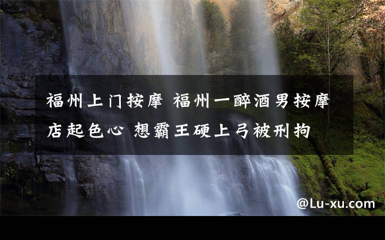 福州上門按摩 福州一醉酒男按摩店起色心 想霸王硬上弓被刑拘