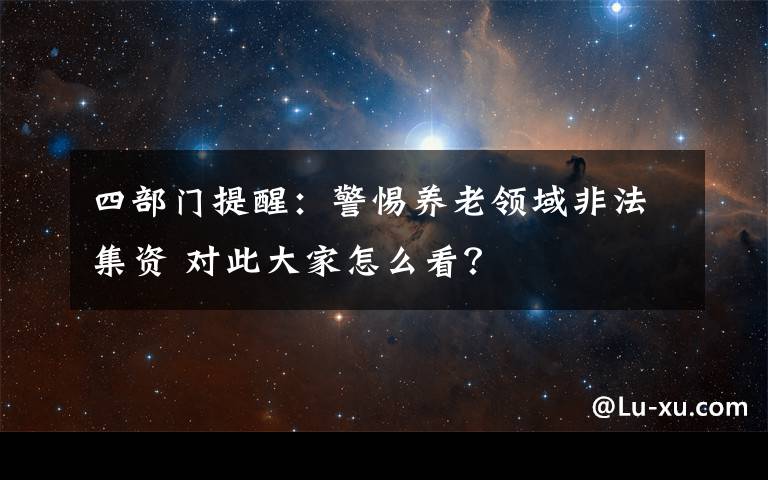 四部門提醒：警惕養(yǎng)老領(lǐng)域非法集資 對此大家怎么看？