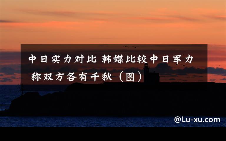 中日實力對比 韓媒比較中日軍力 稱雙方各有千秋（圖）