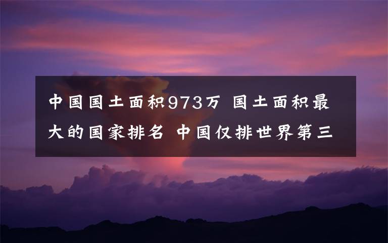 中國(guó)國(guó)土面積973萬 國(guó)土面積最大的國(guó)家排名 中國(guó)僅排世界第三