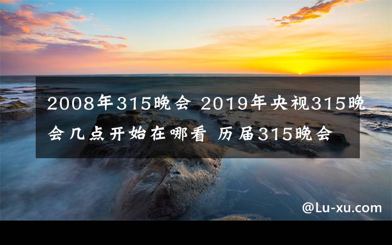 2008年315晚會(huì) 2019年央視315晚會(huì)幾點(diǎn)開始在哪看 歷屆315晚會(huì)投訴主題及曝光名單