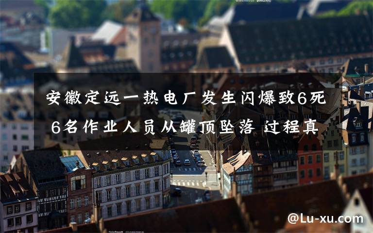 安徽定遠(yuǎn)一熱電廠發(fā)生閃爆致6死 6名作業(yè)人員從罐頂墜落 過程真相詳細(xì)揭秘！