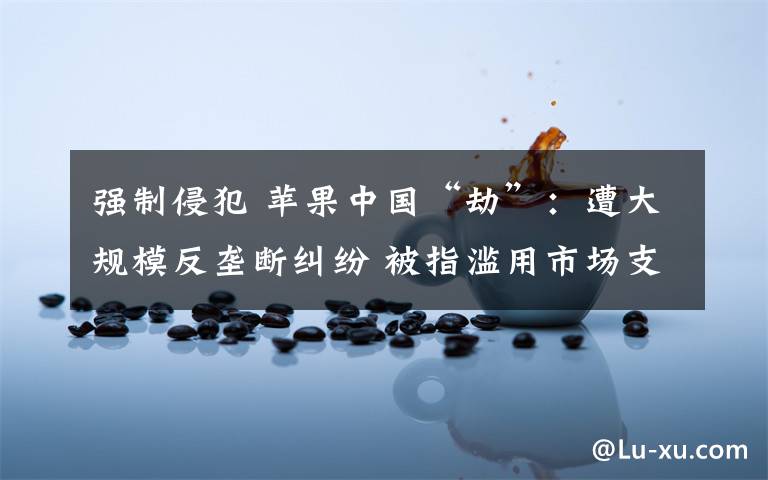 強(qiáng)制侵犯 蘋(píng)果中國(guó)“劫”：遭大規(guī)模反壟斷糾紛 被指濫用市場(chǎng)支配地位