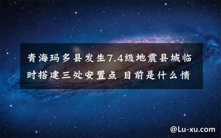 青?，敹嗫h發(fā)生7.4級地震縣城臨時搭建三處安置點 目前是什么情況？