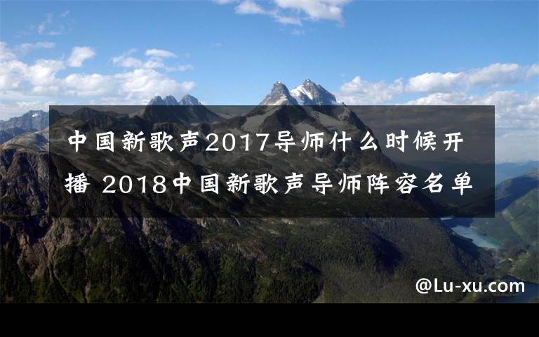 中國新歌聲2017導師什么時候開播 2018中國新歌聲導師陣容名單都有誰 2018中國新歌聲播出時間