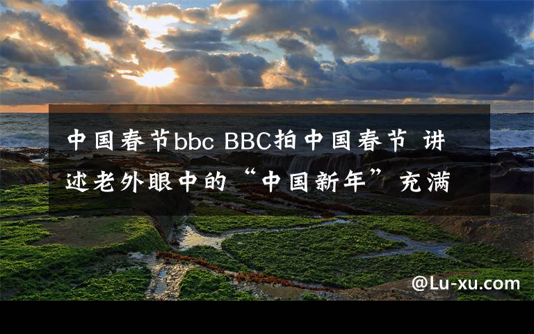 中國(guó)春節(jié)bbc BBC拍中國(guó)春節(jié) 講述老外眼中的“中國(guó)新年”充滿人情味兒