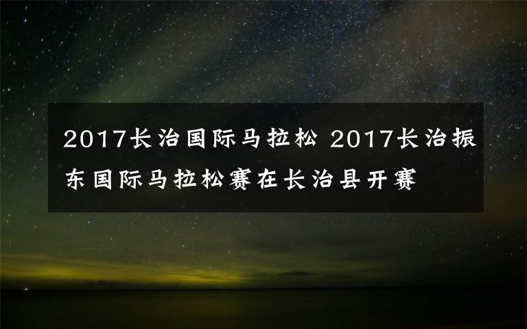 2017長治國際馬拉松 2017長治振東國際馬拉松賽在長治縣開賽