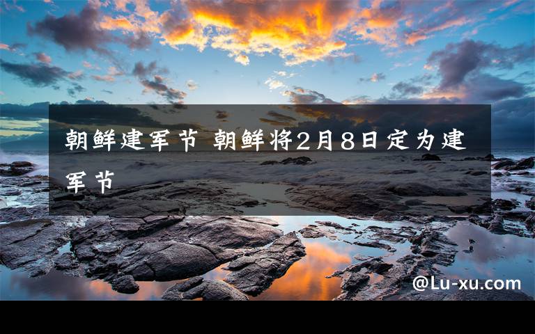 朝鮮建軍節(jié) 朝鮮將2月8日定為建軍節(jié)