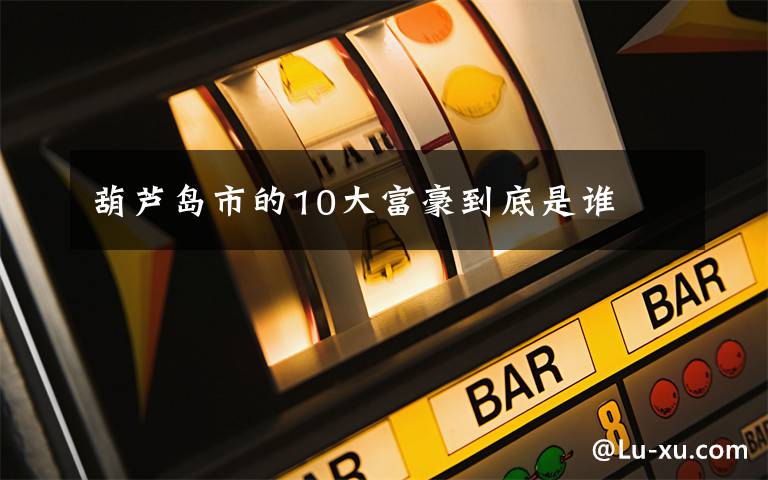 葫蘆島市的10大富豪到底是誰(shuí)