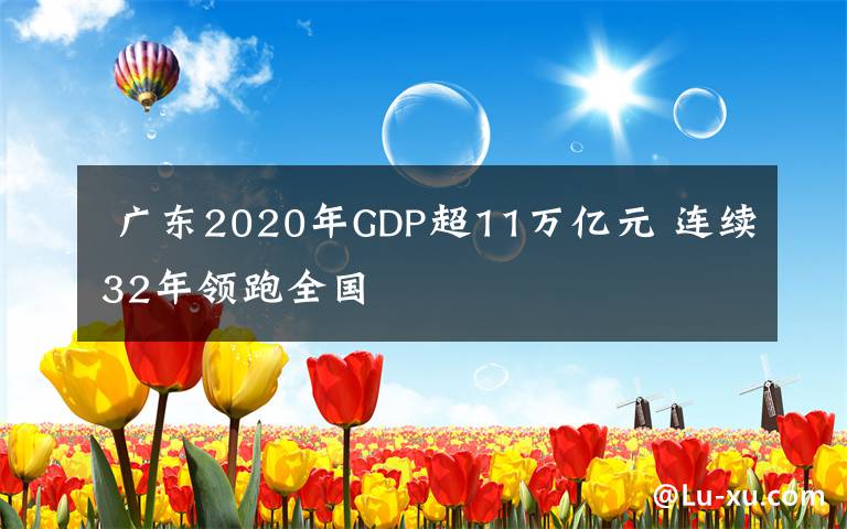  廣東2020年GDP超11萬(wàn)億元 連續(xù)32年領(lǐng)跑全國(guó)