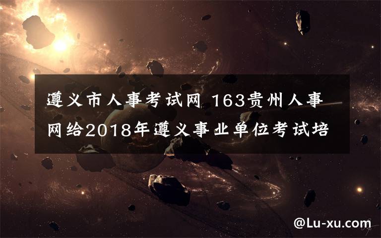 遵義市人事考試網(wǎng) 163貴州人事網(wǎng)給2018年遵義事業(yè)單位考試培訓高分奇跡