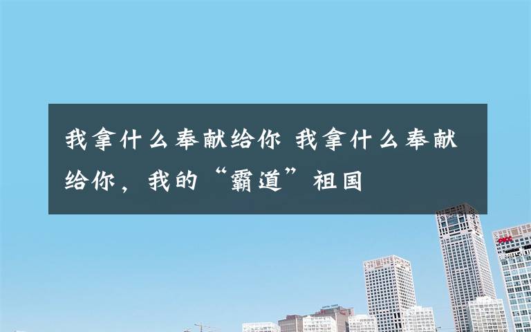 我拿什么奉獻給你 我拿什么奉獻給你，我的“霸道”祖國