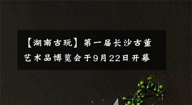 【湖南古玩】第一屆長沙古董藝術品博覽會于9月22日開幕