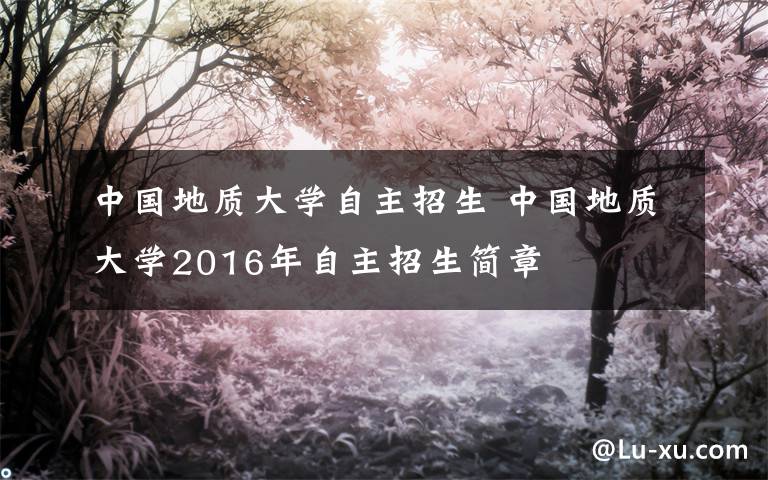 中國地質大學自主招生 中國地質大學2016年自主招生簡章