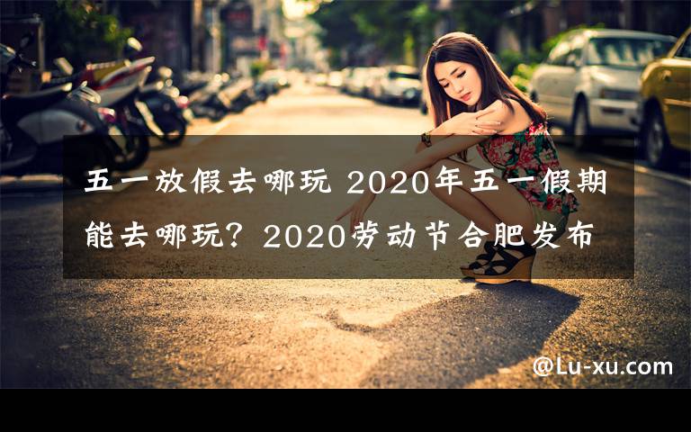 五一放假去哪玩 2020年五一假期能去哪玩？2020勞動節(jié)合肥發(fā)布十條自駕游路線