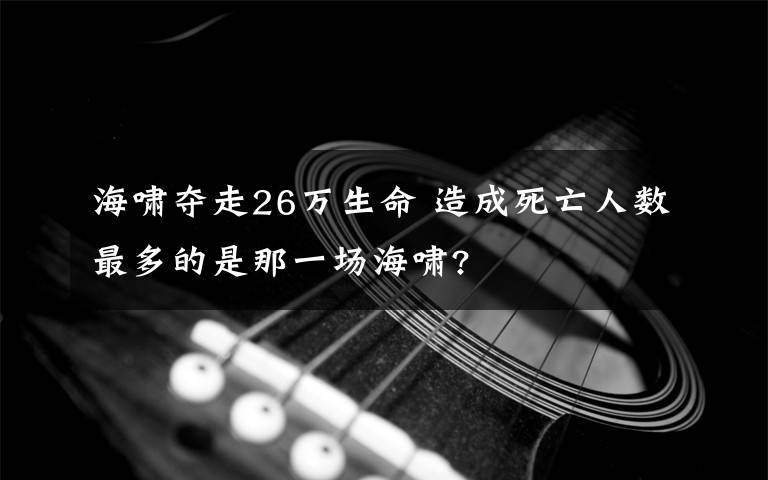 海嘯奪走26萬生命 造成死亡人數(shù)最多的是那一場(chǎng)海嘯?