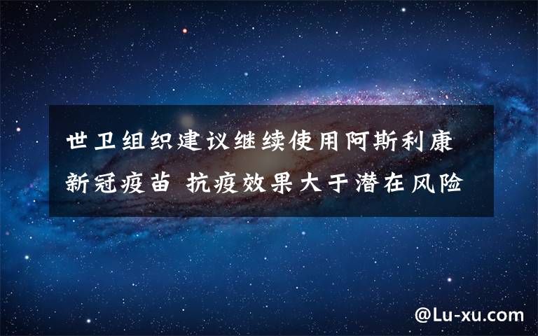 世衛(wèi)組織建議繼續(xù)使用阿斯利康新冠疫苗 抗疫效果大于潛在風(fēng)險(xiǎn) 真相原來(lái)是這樣！