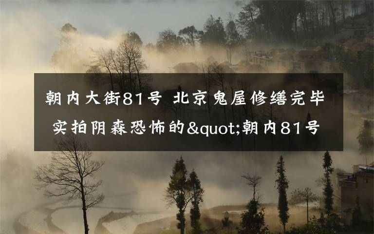朝內(nèi)大街81號 北京鬼屋修繕完畢 實拍陰森恐怖的"朝內(nèi)81號"你敢租嗎