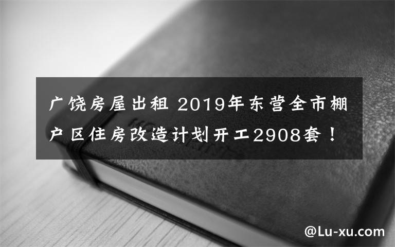 廣饒房屋出租 2019年東營全市棚戶區(qū)住房改造計(jì)劃開工2908套！