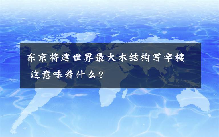 東京將建世界最大木結(jié)構(gòu)寫字樓 這意味著什么?