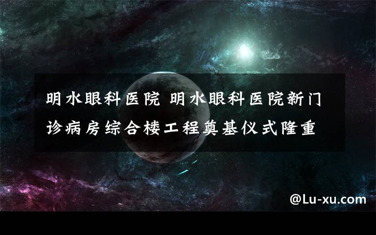 明水眼科醫(yī)院 明水眼科醫(yī)院新門診病房綜合樓工程奠基儀式隆重舉行