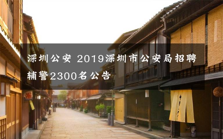 深圳公安 2019深圳市公安局招聘輔警2300名公告