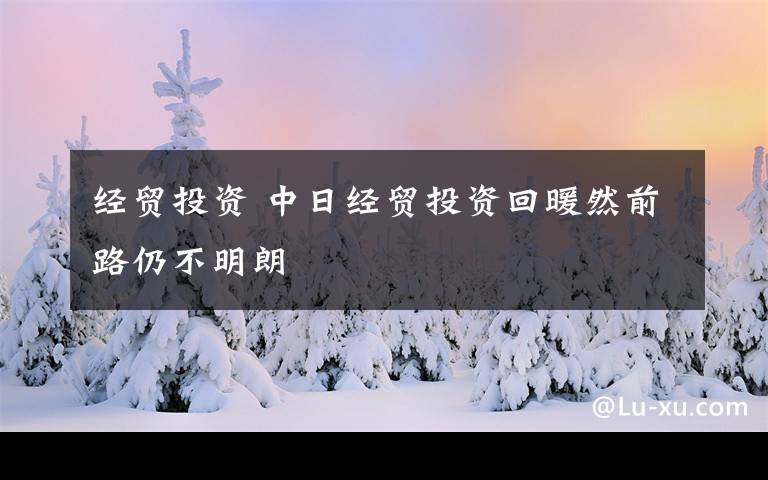 經(jīng)貿(mào)投資 中日經(jīng)貿(mào)投資回暖然前路仍不明朗