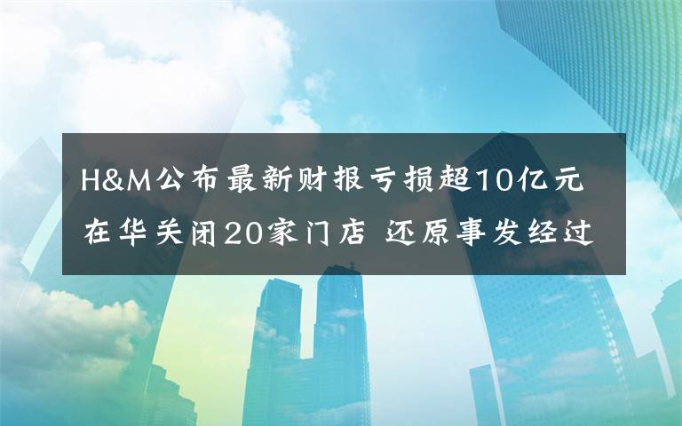 H&M公布最新財報虧損超10億元 在華關(guān)閉20家門店 還原事發(fā)經(jīng)過及背后真相！