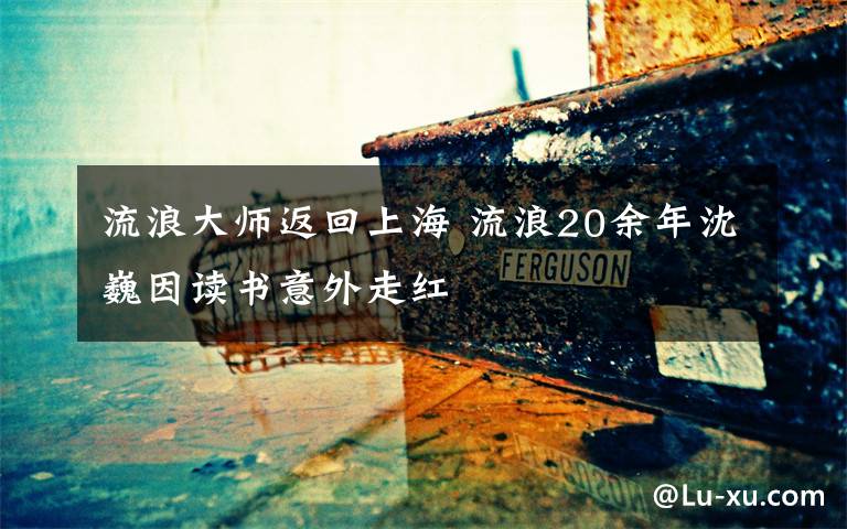 流浪大師返回上海 流浪20余年沈巍因讀書意外走紅