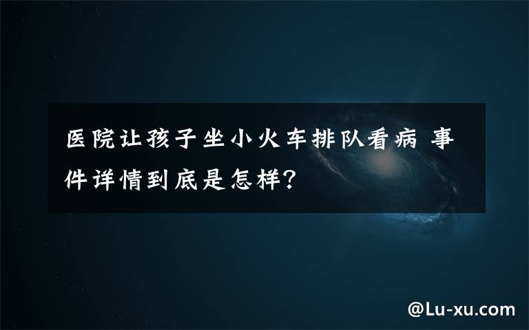 醫(yī)院讓孩子坐小火車排隊(duì)看病 事件詳情到底是怎樣？