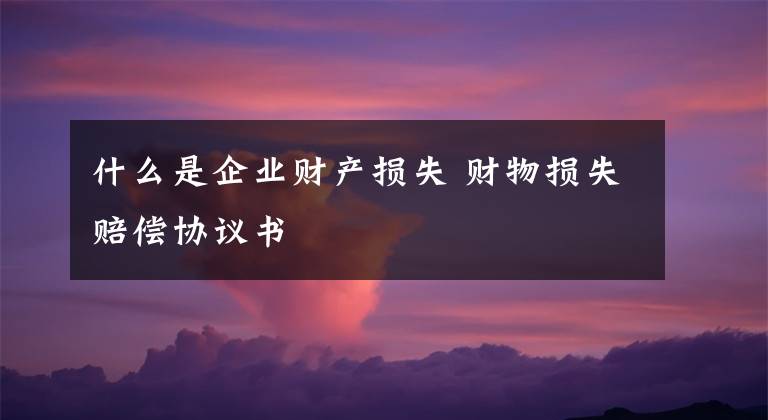 什么是企業(yè)財(cái)產(chǎn)損失 財(cái)物損失賠償協(xié)議書