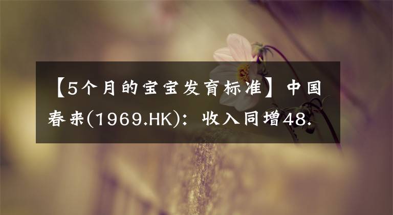 【5個(gè)月的寶寶發(fā)育標(biāo)準(zhǔn)】中國(guó)春來(lái)(1969.HK)：收入同增48.3%，職業(yè)教育東風(fēng)下的"黑馬