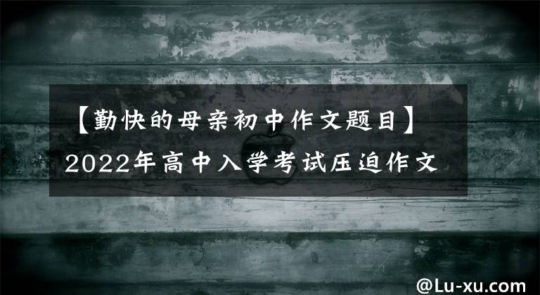 【勤快的母親初中作文題目】2022年高中入學考試壓迫作文：本庭作文《范文8篇》