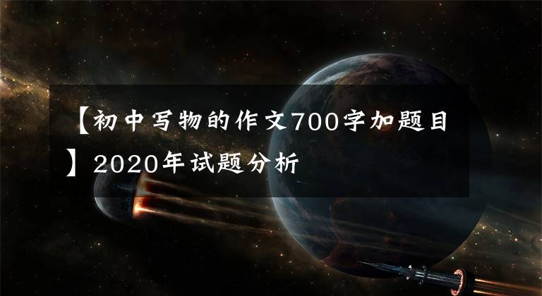 【初中寫(xiě)物的作文700字加題目】2020年試題分析