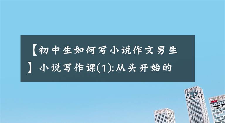 【初中生如何寫小說作文男生】小說寫作課(1):從頭開始的寫作基礎(chǔ)練習(xí)。