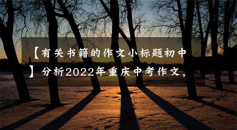 【有關(guān)書籍的作文小標(biāo)題初中】分析2022年重慶中考作文，看看你的觀點(diǎn)，預(yù)測(cè)你的分?jǐn)?shù)(2)