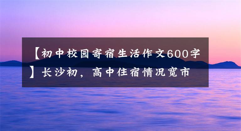 【初中校園寄宿生活作文600字】長(zhǎng)沙初，高中住宿情況寬市長(zhǎng)/市場(chǎng)點(diǎn)！