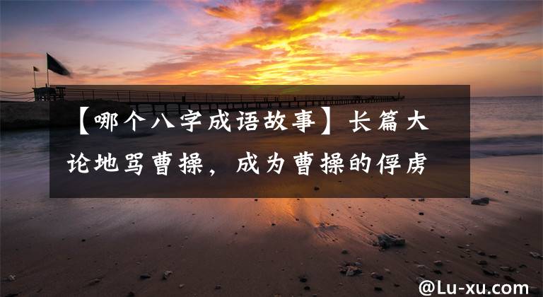 【哪個(gè)八字成語故事】長(zhǎng)篇大論地罵曹操，成為曹操的俘虜，說了八個(gè)字，保住了性命