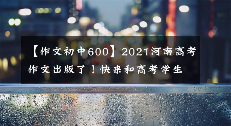 【作文初中600】2021河南高考作文出版了！快來和高考學(xué)生一起寫作文