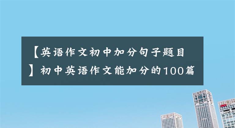 【英語作文初中加分句子題目】初中英語作文能加分的100篇好文章(包括譯文)在考試前背熟了。